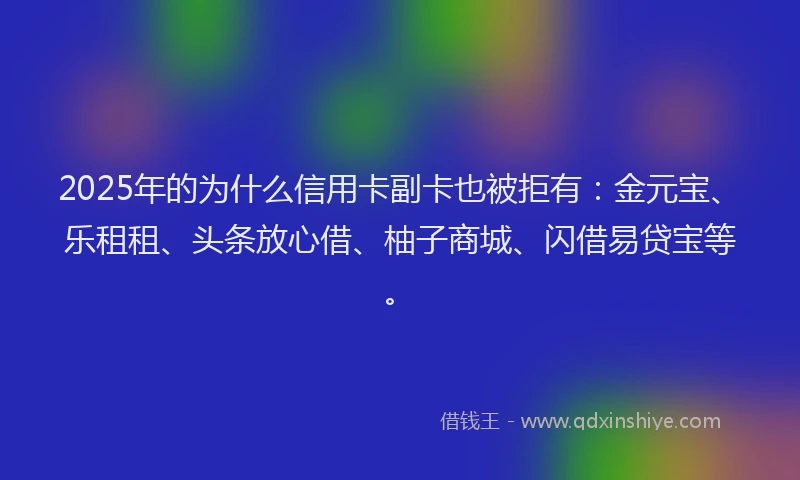 2025年的为什么信用卡副卡也被拒有：金元宝、乐租租、头条放心借、柚子商城、闪借易贷宝等。