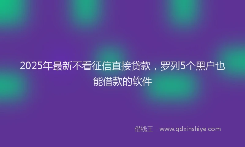 2025年最新不看征信直接贷款，罗列5个黑户也能借款的软件