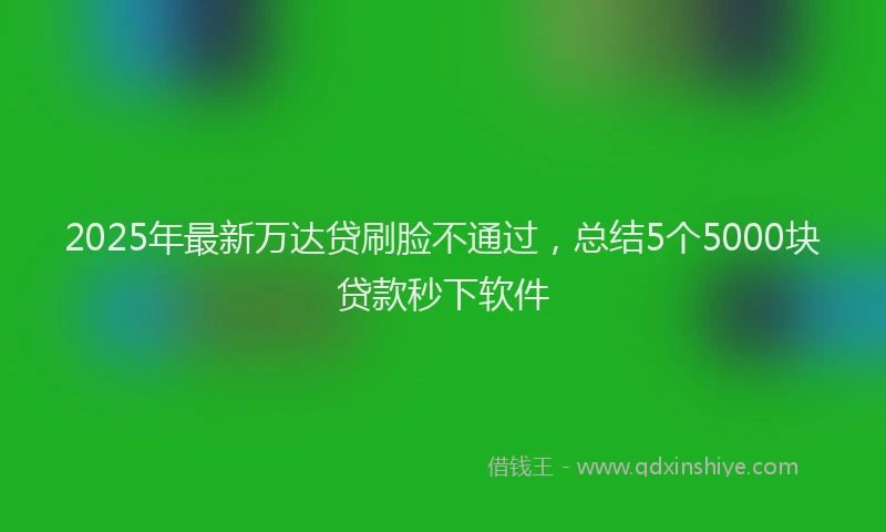 2025年最新万达贷刷脸不通过，总结5个5000块贷款秒下软件