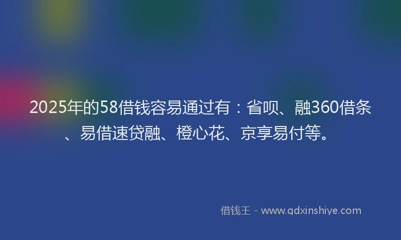 2025年的58借钱容易通过有：省呗、融360借条、易借速贷融、橙心花、京享易付等。