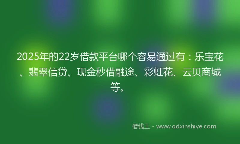 2025年的22岁借款平台哪个容易通过有：乐宝花、翡翠信贷、现金秒借融途、彩虹花、云贝商城等。
