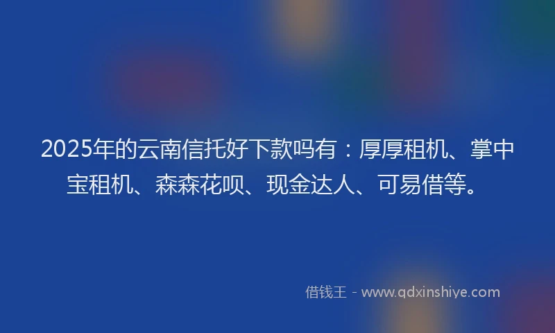 2025年的云南信托好下款吗有：厚厚租机、掌中宝租机、森森花呗、现金达人、可易借等。