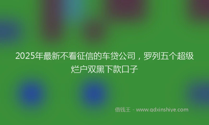 2025年最新不看征信的车贷公司，罗列五个超级烂户双黑下款口子