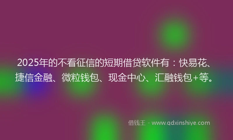 2025年的不看征信的短期借贷软件有：快易花、捷信金融、微粒钱包、现金中心、汇融钱包+等。