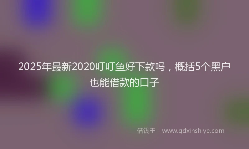 2025年最新2020叮叮鱼好下款吗，概括5个黑户也能借款的口子