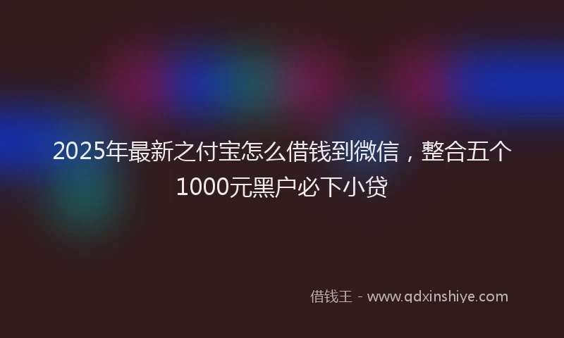 2025年最新之付宝怎么借钱到微信，整合五个1000元黑户必下小贷