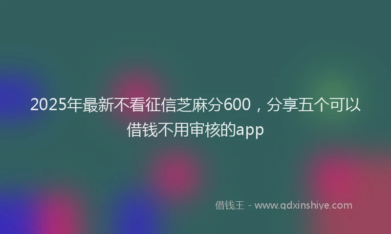 2025年最新不看征信芝麻分600，分享五个可以借钱不用审核的app
