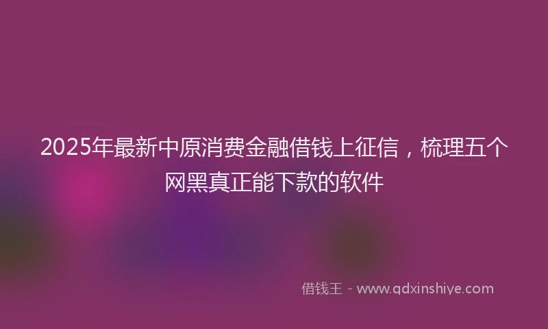 2025年最新中原消费金融借钱上征信，梳理五个网黑真正能下款的软件