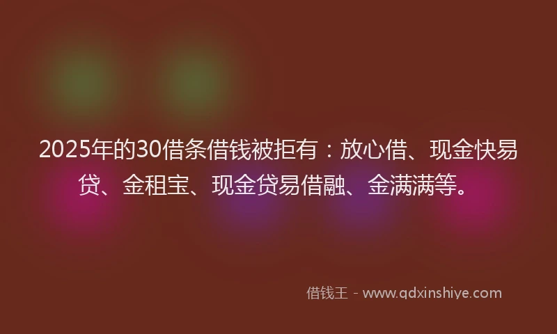 2025年的30借条借钱被拒有：放心借、现金快易贷、金租宝、现金贷易借融、金满满等。