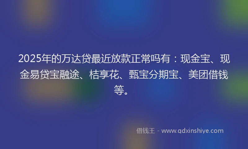 2025年的万达贷最近放款正常吗有：现金宝、现金易贷宝融途、桔享花、甄宝分期宝、美团借钱等。