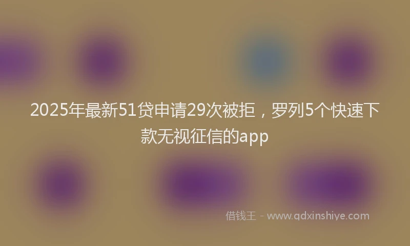 2025年最新51贷申请29次被拒，罗列5个快速下款无视征信的app