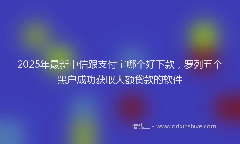 2025年最新中信跟支付宝哪个好下款，罗列五个黑户成功获取大额贷款的软件