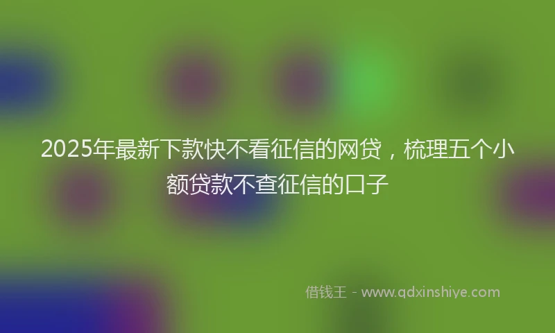2025年最新下款快不看征信的网贷，梳理五个小额贷款不查征信的口子
