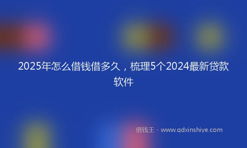 2025年怎么借钱借多久，梳理5个2024最新贷款软件