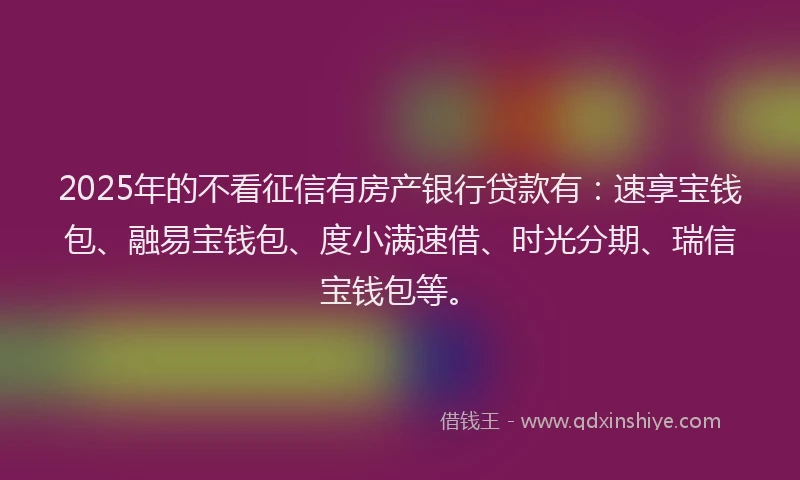 2025年的不看征信有房产银行贷款有：速享宝钱包、融易宝钱包、度小满速借、时光分期、瑞信宝钱包等。