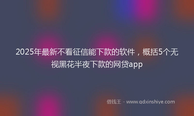 2025年最新不看征信能下款的软件，概括5个无视黑花半夜下款的网贷app