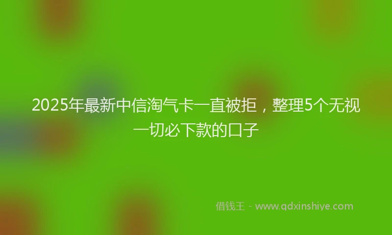 2025年最新中信淘气卡一直被拒，整理5个无视一切必下款的口子