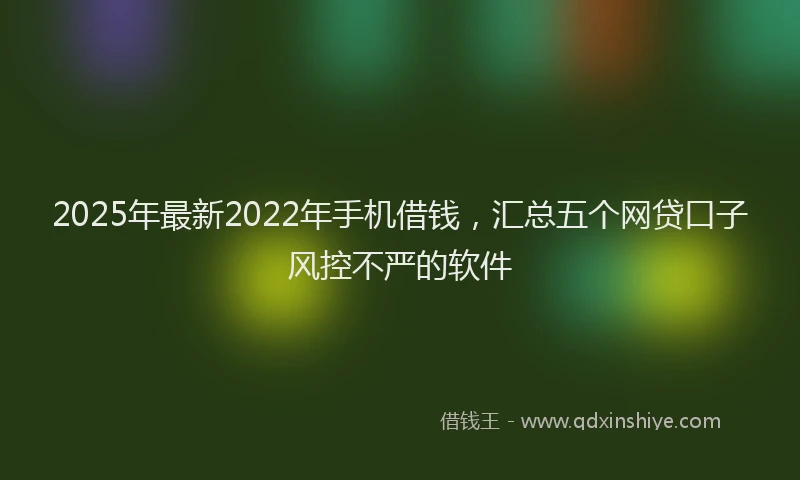2025年最新2022年手机借钱，汇总五个网贷口子风控不严的软件