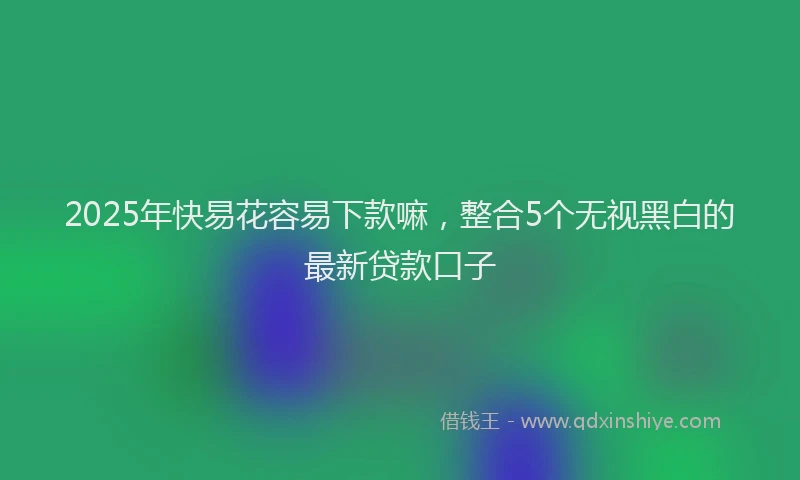 2025年快易花容易下款嘛，整合5个无视黑白的最新贷款口子