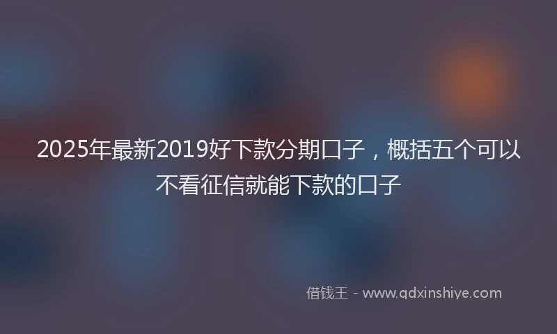 2025年最新2019好下款分期口子，概括五个可以不看征信就能下款的口子
