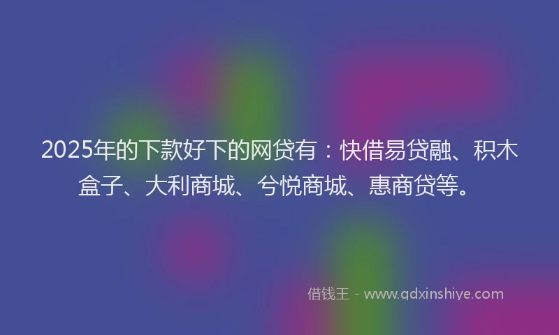 2025年的下款好下的网贷有：快借易贷融、积木盒子、大利商城、兮悦商城、惠商贷等。