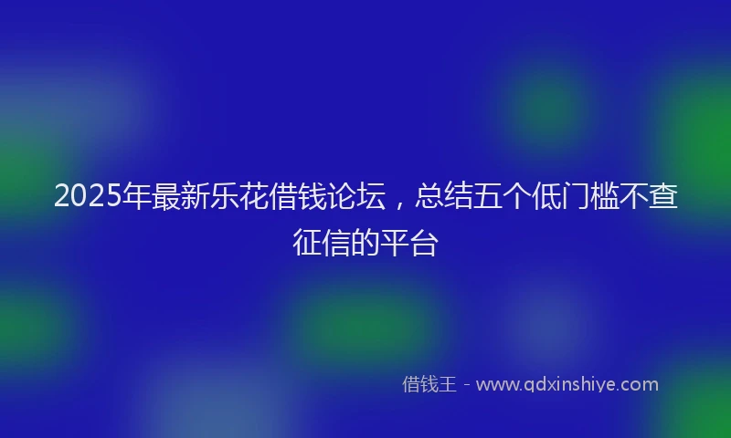 2025年最新乐花借钱论坛，总结五个低门槛不查征信的平台