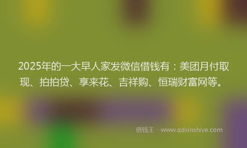 2025年的一大早人家发微信借钱有：美团月付取现、拍拍贷、享来花、吉祥购、恒瑞财富网等。