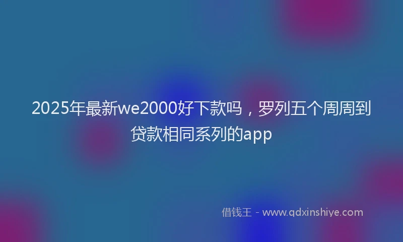 2025年最新we2000好下款吗，罗列五个周周到贷款相同系列的app