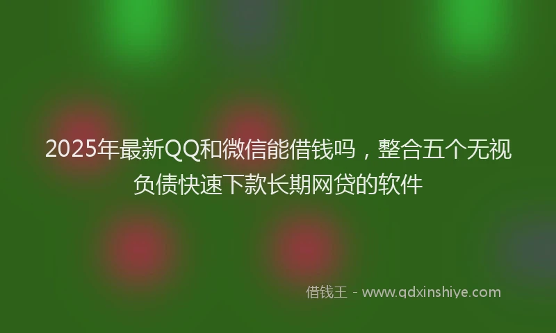 2025年最新QQ和微信能借钱吗，整合五个无视负债快速下款长期网贷的软件