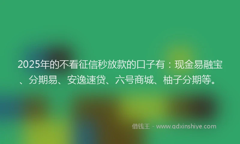 2025年的不看征信秒放款的口子有：现金易融宝、分期易、安逸速贷、六号商城、柚子分期等。