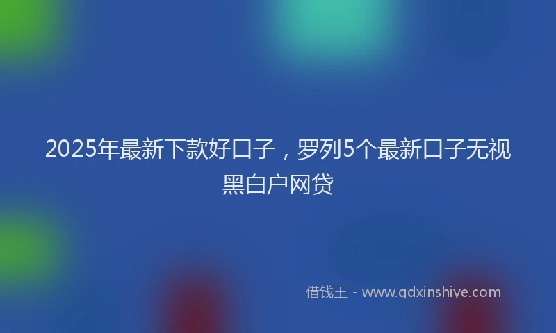 2025年最新下款好口子，罗列5个最新口子无视黑白户网贷