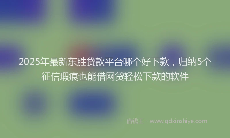 2025年最新东胜贷款平台哪个好下款，归纳5个征信瑕疵也能借网贷轻松下款的软件