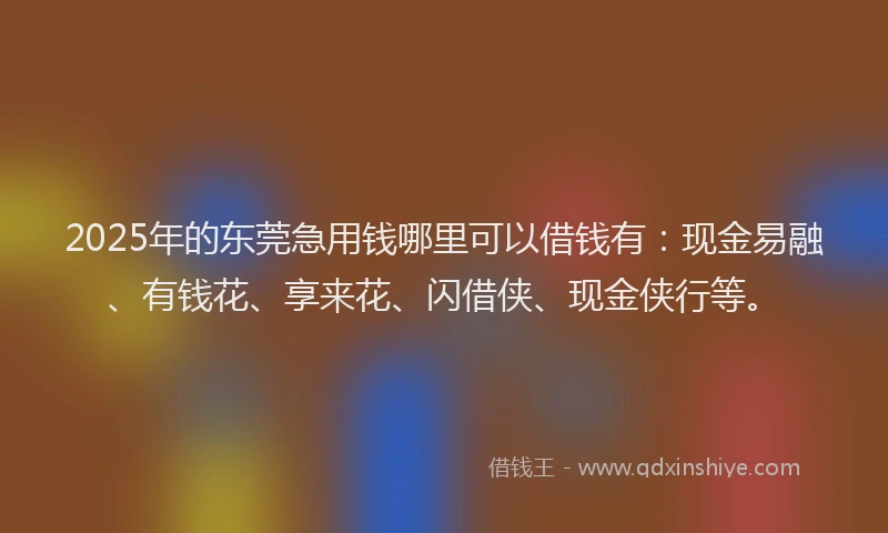 2025年的东莞急用钱哪里可以借钱有：现金易融、有钱花、享来花、闪借侠、现金侠行等。
