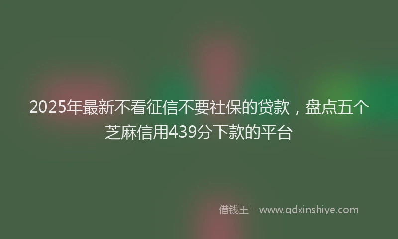 2025年最新不看征信不要社保的贷款，盘点五个芝麻信用439分下款的平台