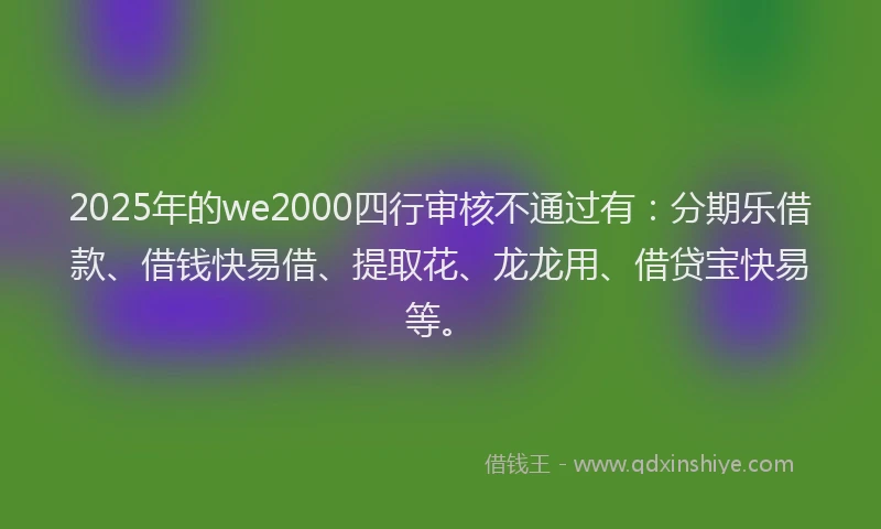2025年的we2000四行审核不通过有：分期乐借款、借钱快易借、提取花、龙龙用、借贷宝快易等。