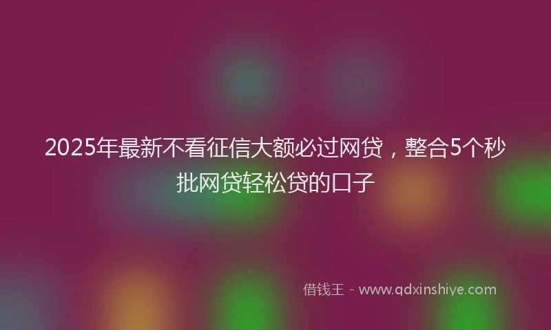 2025年最新不看征信大额必过网贷，整合5个秒批网贷轻松贷的口子