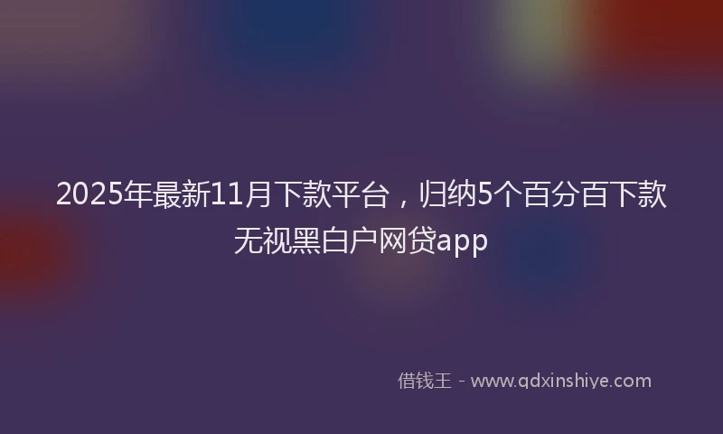 2025年最新11月下款平台，归纳5个百分百下款无视黑白户网贷app