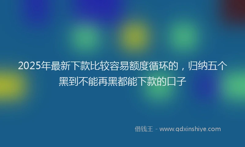 2025年最新下款比较容易额度循环的，归纳五个黑到不能再黑都能下款的口子