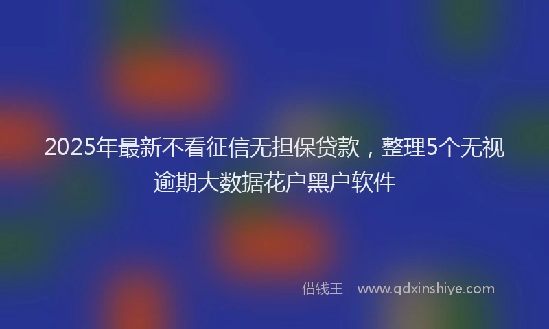 2025年最新不看征信无担保贷款，整理5个无视逾期大数据花户黑户软件