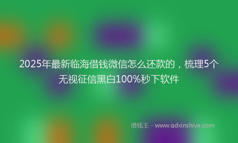 2025年最新临海借钱微信怎么还款的，梳理5个无视征信黑白100%秒下软件