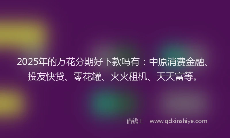 2025年的万花分期好下款吗有：中原消费金融、投友快贷、零花罐、火火租机、天天富等。