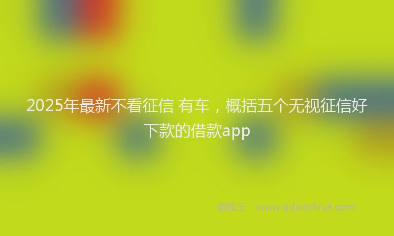 2025年最新不看征信 有车，概括五个无视征信好下款的借款app