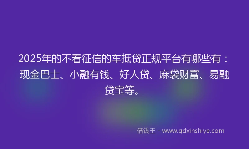 2025年的不看征信的车抵贷正规平台有哪些有：现金巴士、小融有钱、好人贷、麻袋财富、易融贷宝等。