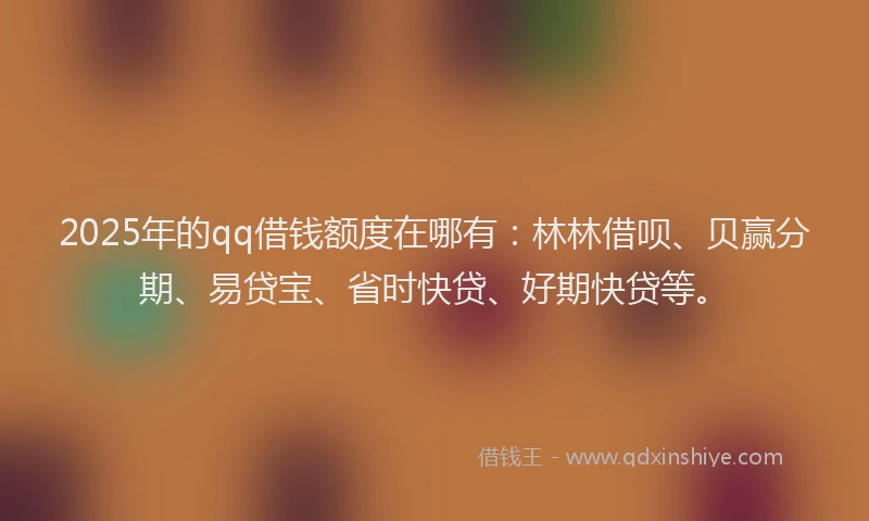 2025年的qq借钱额度在哪有：林林借呗、贝赢分期、易贷宝、省时快贷、好期快贷等。