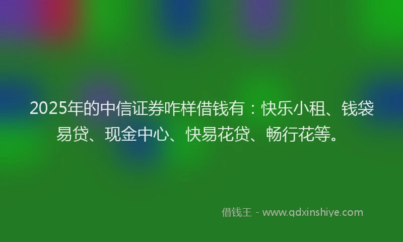 2025年的中信证券咋样借钱有：快乐小租、钱袋易贷、现金中心、快易花贷、畅行花等。