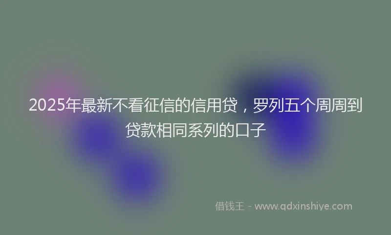2025年最新不看征信的信用贷，罗列五个周周到贷款相同系列的口子