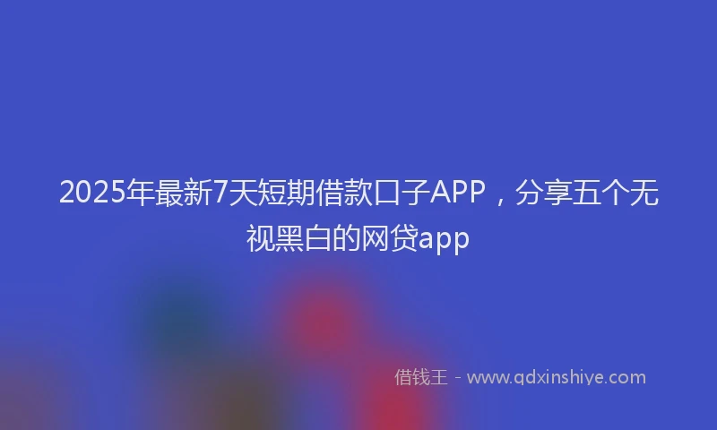 2025年最新7天短期借款口子APP，分享五个无视黑白的网贷app