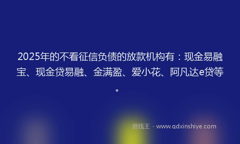 2025年的不看征信负债的放款机构有：现金易融宝、现金贷易融、金满盈、爱小花、阿凡达e贷等。