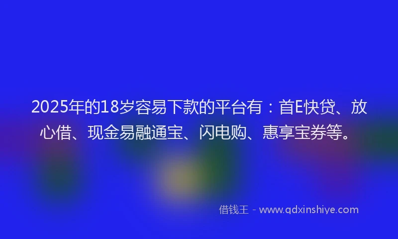 2025年的18岁容易下款的平台有：首E快贷、放心借、现金易融通宝、闪电购、惠享宝券等。
