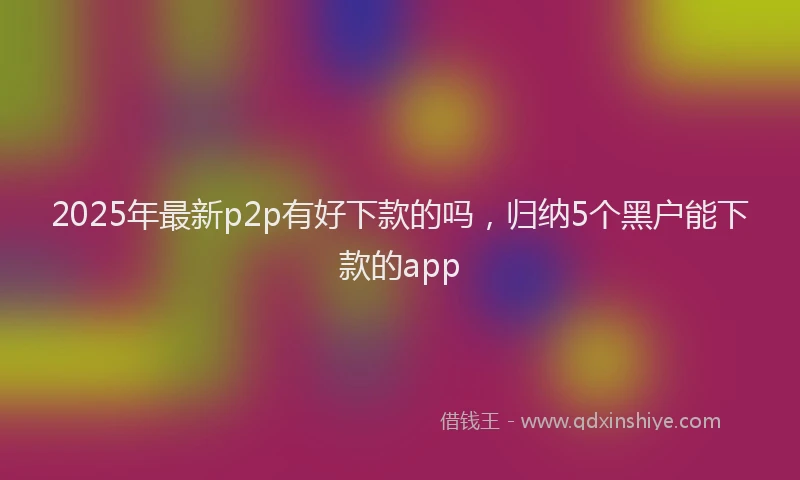 2025年最新p2p有好下款的吗，归纳5个黑户能下款的app